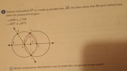 Damon translated $T to create a parallel line, overleftrightarrow AR. He then drew line RS and marked two 
pairs of congruent angles:
∠ ARB≌ ∠ TSR. ∠ ART≌ ∠ RTS
a What conjectures did Damon use to mark the congruent angle pairs?