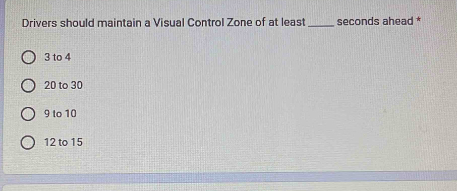 Drivers should maintain a Visual Control Zone of at least_ seconds ahead *
3 to 4
20 to 30
9 to 10
12 to 15