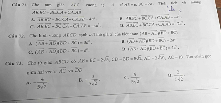 Cho tam giác ABC vuông tại A có AB=a,BC=2a Tính tích vô hướng
overline AB.overline BC+overline BC.overline CA+overline CA.overline AB
C
A. overline AB.overline BC+overline BC.overline CA+overline CA.overline AB=4a^2. B. vector AB.vector BC+vector BC.vector CA+vector CA.vector AB=-a^2.
C. overline AB.overline BC+overline BC.overline CA+overline CA.overline AB=-4a^2. D. vector AB.vector BC+vector BC.vector CA+vector CA.vector AB=-2a^2.
Câu 72. Cho hình vuông ABCD cạnh a.Tính giá trị của biểu thức (vector AB+vector AD)(vector BD+vector BC)
A. (overline AB+overline AD)(overline BD+overline BC)=3a^2. B. (vector AB+vector AD)(vector BD+vector BC)=2a^2.
C. (overline AB+overline AD)(overline BD+overline BC)=a^2.
D. (overline AB+overline AD)(overline BD+overline BC)=4a^2.
Câu 73. Cho tứ giác ABCD có AB=BC=2sqrt(5),CD=BD=5sqrt(2),AD=3sqrt(10),AC=10. Tìm côsin góc
giữa hai vecto overline AC và overline DB
A. - 4/5sqrt(2) . B. - 3/5sqrt(2) · C.  4/5sqrt(2) . D.  3/5sqrt(2) .