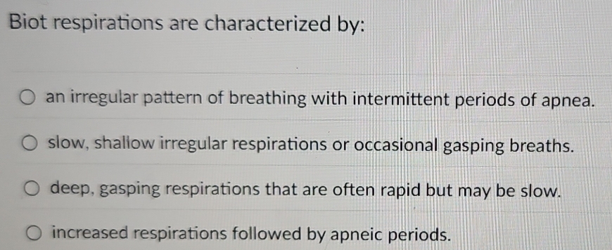 Biot respirations are characterized by:
an irregular pattern of breathing with intermittent periods of apnea.
slow, shallow irregular respirations or occasional gasping breaths.
deep, gasping respirations that are often rapid but may be slow.
increased respirations followed by apneic periods.