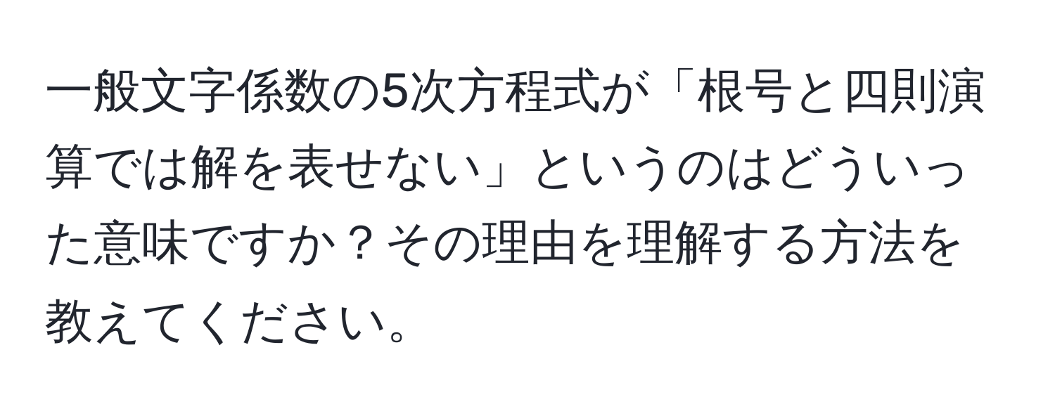 一般文字係数の5次方程式が「根号と四則演算では解を表せない」というのはどういった意味ですか？その理由を理解する方法を教えてください。