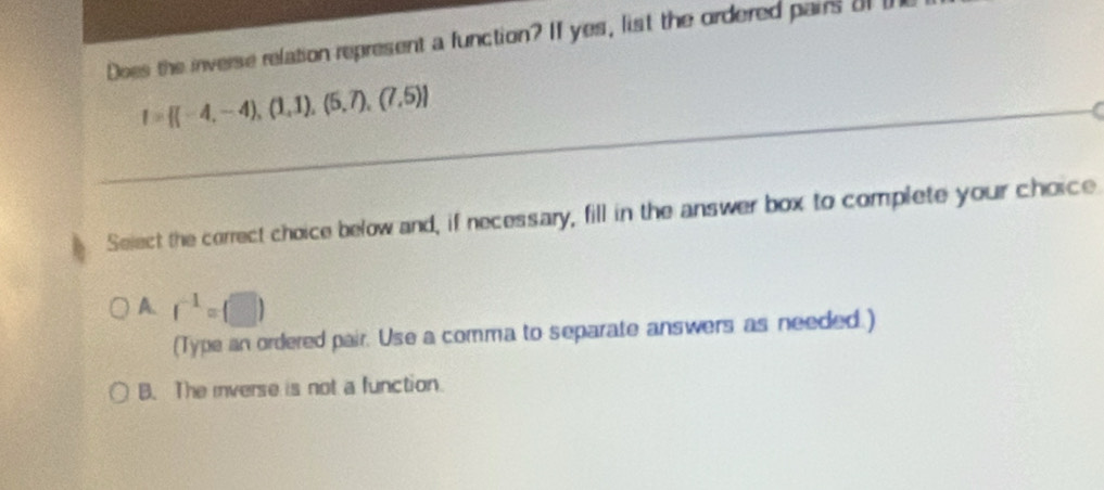 Does the inverse relation represent a function? If yes, list the ordered pairs o
I= (-4,-4),(1,1),(5,7),(7,5)
Select the correct choice below and, if necessary, fill in the answer box to complete your choice
A. r^(-1)=(□ )
(Type an ordered pair. Use a comma to separate answers as needed.)
B. The iverse is not a function.