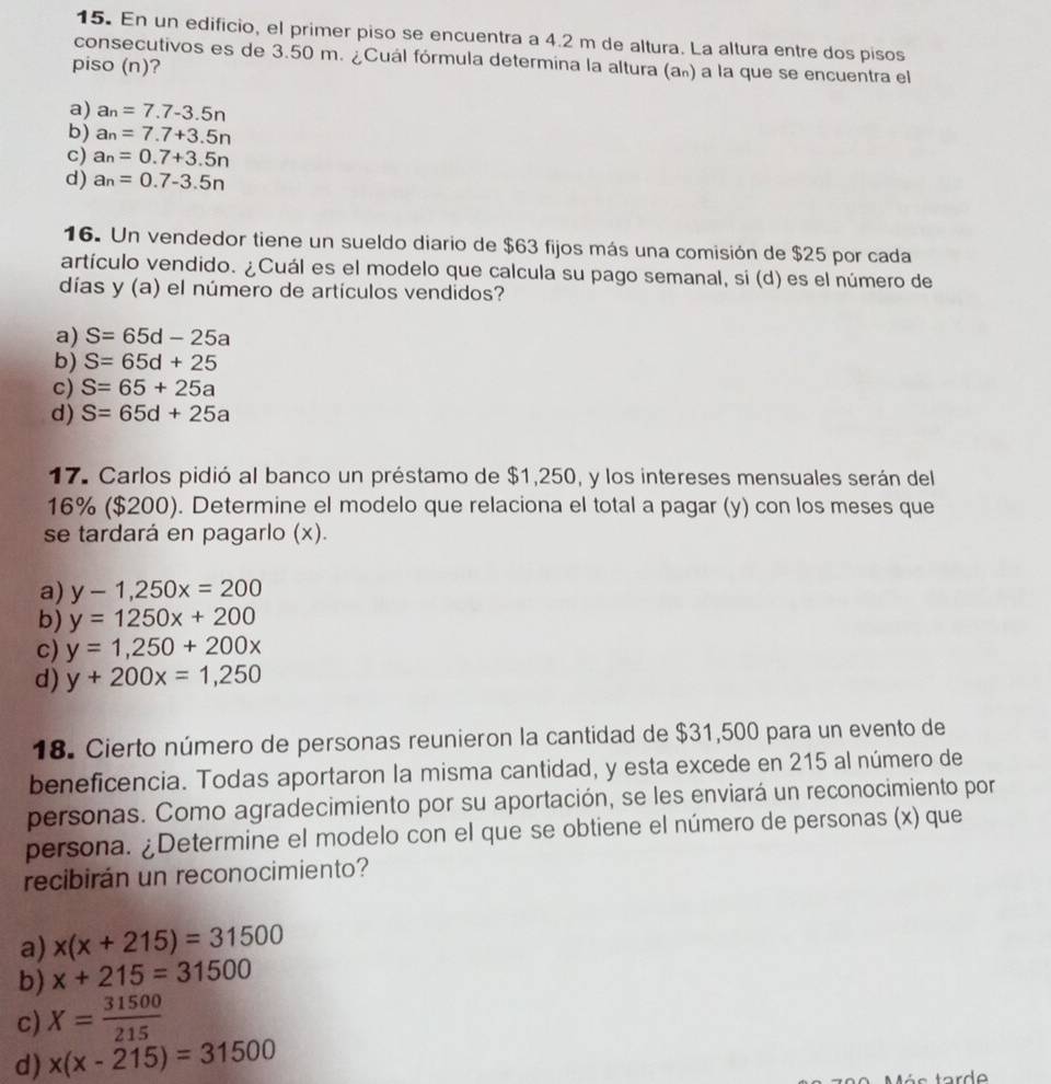 En un edificio, el primer piso se encuentra a 4.2 m de altura. La altura entre dos pisos
consecutivos es de 3.50 m. ¿Cuál fórmula determina la altura (a») a la que se encuentra el
piso (n)?
a) a_n=7.7-3.5n
b) a_n=7.7+3.5n
c) a_n=0.7+3.5n
d) a_n=0.7-3.5n
16. Un vendedor tiene un sueldo diario de $63 fijos más una comisión de $25 por cada
artículo vendido. ¿Cuál es el modelo que calcula su pago semanal, si (d) es el número de
días y (a) el número de artículos vendidos?
a) S=65d-25a
b) S=65d+25
c) S=65+25a
d) S=65d+25a
17. Carlos pidió al banco un préstamo de $1,250, y los intereses mensuales serán del
16% ($200). Determine el modelo que relaciona el total a pagar (y) con los meses que
se tardará en pagarlo (x).
a) y-1,250x=200
b) y=1250x+200
c) y=1,250+200x
d) y+200x=1,250
18. Cierto número de personas reunieron la cantidad de $31,500 para un evento de
beneficencia. Todas aportaron la misma cantidad, y esta excede en 215 al número de
personas. Como agradecimiento por su aportación, se les enviará un reconocimiento por
persona. ¿Determine el modelo con el que se obtiene el número de personas (x) que
recibirán un reconocimiento?
a) x(x+215)=31500
b) x+215=31500
c) X= 31500/215 
d) x(x-215)=31500