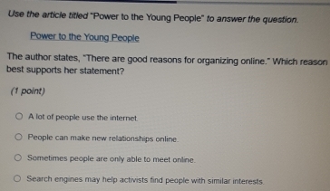 Use the article titled "Power to the Young People' to answer the question.
Power to the Young People
The author states, “There are good reasons for organizing online.” Which reason
best supports her statement?
(1 point)
A lot of people use the internet.
People can make new relationships online.
Sometimes people are only able to meet online.
Search engines may help activists find people with similar interests.