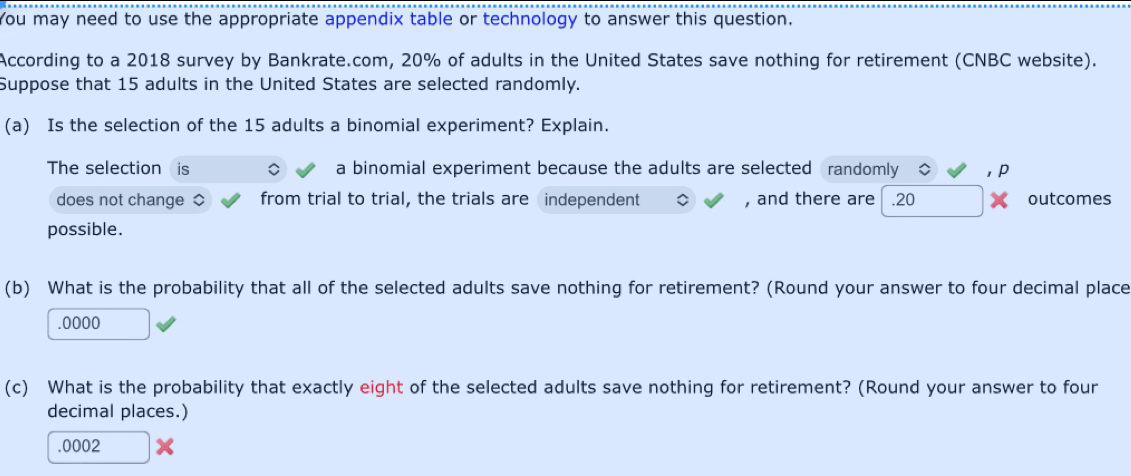 You may need to use the appropriate appendix table or technology to answer this question. 
According to a 2018 survey by Bankrate.com, 20% of adults in the United States save nothing for retirement (CNBC website). 
Suppose that 15 adults in the United States are selected randomly. 
(a) Is the selection of the 15 adults a binomial experiment? Explain. 
The selection is a binomial experiment because the adults are selected randomly , p
does not change from trial to trial, the trials are independent , and there are.20 X outcomes 
possible. 
(b) What is the probability that all of the selected adults save nothing for retirement? (Round your answer to four decimal place 
.0000 
(c) What is the probability that exactly eight of the selected adults save nothing for retirement? (Round your answer to four 
decimal places.) 
. 0002