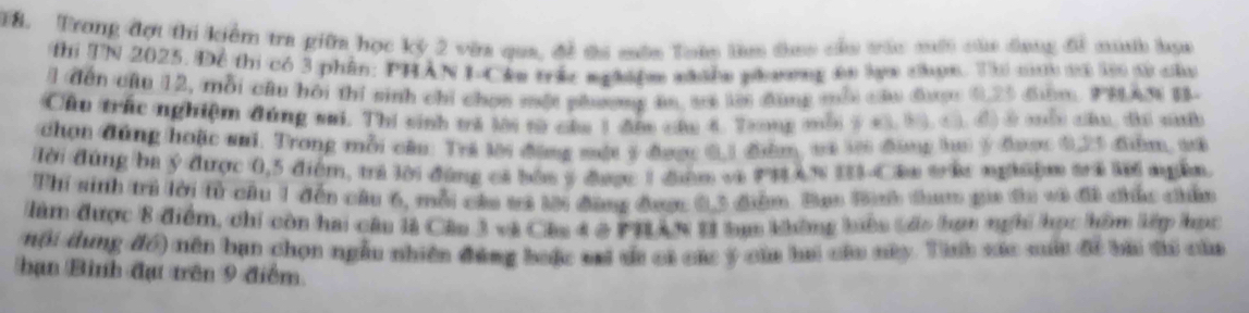 T8. Trong đợt thi kiểm tra giữa học kỷ 2 vừa qua, đề ti môn Tuàn lm thao cầu trác mới của đang đề mih bọa 
Thi TN 2025. Để thi có 3 phần: PHẢN I-Cke trác nghiệm shnn phương án lạm cợn. Th c vơ là sử câa 
l đến cầu 12, mỗi câu hồi thí sinh chỉ chọn một phương ăm, sã lờ đùng mỗi câu đượ 0.23 đưm, PHAN B- 
Chu trác nghiệm đúng sai. Thi sinh tá lời từ của 1 đần câu 4. Tang mỗi ý 43, 53, G. đ) ở mổc câu, đi sưb 
chọn đùng hoặc sai. Trong mỗi câu: Trá tời động một 5 được 6, 1 đểm, và tới đông tu ý được 0,25 điểm, sứ 
Tời đùng ba ý được 0,5 điểm, trả lời đùng cả bốa ý được 1 điệm và PHAN IS-Cân trêc nghiệm tra lới ngễn. 
Thí sinh tri lời fừ cầu 1 đến câu 6, mỗi cáa tả tời đàng đượ 0, 3 đểm. Bạo Bh tham gia đa vô đã chúc chúu 
Nàm được 8 điểm, chi còn hai câu là Câu 3 và Câu 4 ở PHAN 1I tạm không bên táo bơm nghi học hồm lớp học 
nội dung đó) nền bạn chọn ngẫu nhiên đùng bưặc sai si có các ý của hai củu nây. Tinh sác suất đề bài ti của 
hạn Bình đạt trên 9 điểm