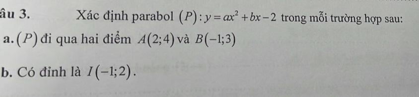 âu 3. Xác định parabol (P): y=ax^2+bx-2 trong mỗi trường hợp sau: 
a.(P) đi qua hai điểm A(2;4) và B(-1;3)
b. Có đỉnh là I(-1;2).