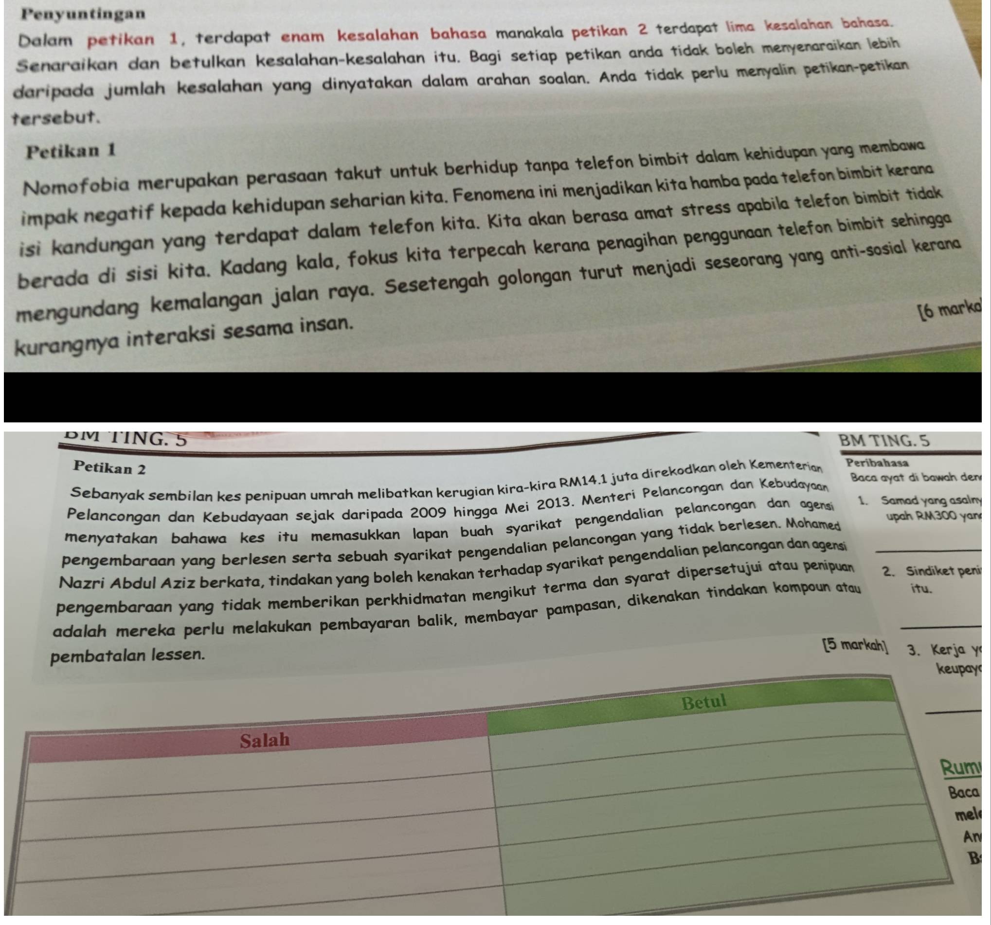 Penyuntingan
Dalam petikan 1, terdapat enam kesalahan bahasa manakala petikan 2 terdapat lima kesalahan bahasa.
Senaraikan dan betulkan kesalahan-kesalahan itu. Bagi setiap petikan anda tidak boleh menyenaraikan lebih
daripada jumlah kesalahan yang dinyatakan dalam arahan soalan. Anda tidak perlu menyalin petikan-petikan
tersebut.
Petikan 1
Nomofobia merupakan perasaan takut untuk berhidup tanpa telefon bimbit dalam kehidupan yang membawa
impak negatif kepada kehidupan seharian kita. Fenomena ini menjadikan kita hamba pada telefon bimbit kerana
isi kandungan yang terdapat dalam telefon kita. Kita akan berasa amat stress apabila telefon bimbit tidak
berada di sisi kita. Kadang kala, fokus kita terpecah kerana penagihan penggunaan telefon bimbit sehingga
mengundang kemalangan jalan raya. Sesetengah golongan turut menjadi seseorang yang anti-sosial kerana
[6 marko
kurangnya interaksi sesama insan.
DM TING. 5 BM TING. 5
Petikan 2
Sebanyak sembilan kes penipuan umrah melibatkan kerugian kira-kira RM14.1 juta direkodkan oleh Kementerian
Peribahasa
Baca ayat di bawah den
1. Samad yang asalny
Pelancongan dan Kebudayaan sejak daripada 2009 hingga Mei 2013. Menteri Pelancongan dan Kebudayaan
menyatakan bahawa kes itu memasukkan lapan buah syarikat pengendalian pelancongan dan agensi
pengembaraan yang berlesen serta sebuah syarikat pengendalian pelancongan yang tidak berlesen. Mohamed
upah RM300 yan
Nazri Abdul Aziz berkata, tindakan yang boleh kenakan terhadap syarikat pengendalian pelancongan dan agensi_
pengembaraan yang tidak memberikan perkhidmatan mengikut terma dan syarat dipersetujui atau penipuan 2. Sindiket peni
adalah mereka perlu melakukan pembayaran balik, membayar pampasan, dikenakan tindakan kompoun atau _itu.
[5 markah] 3. Kerja y
pembatalan lessen. y
l