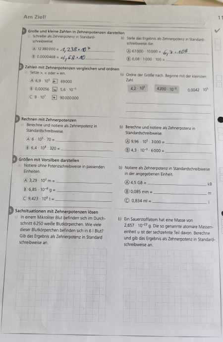 Am Ziel! 11
Große und kleine Zahlen in Zehnerpotenzen darstellen
schre ibweise.  Schreibe als Zehnerpoterz in Standar-
b) Stelle das Ergelonis als Zehnerpotenz in Standard-
schre bweise dar
④ 12380000= _
Ⓐ 67000-10000= _
B 0.0000468= _
0.08:1000:100= _
Zahlen mit Zehnerpotenzen vergleichen und ordnen
_
al Setze , b) Ordne der Größe nach. Beginne mit der kleinsten
④ 6.9· 10^5 , 69000 Zahl.
4.2* 10^5
B 0,00056 5.6· 10^(-5) 4200· 10^(-5) 0.0042· 10^5
9· 10^7 -  90000000
_
_
_
3 Rechnen mit Zehnerpotenzen b Berechne und notiere als Zehnerpotenz in
Berechne und notiere als Zehnerpotenz in
Standardschreibweise. Standardschreibweise
④ 6· 10^5· 70= _
A 9.96· 10^5:3000= _
B 6,4· 10^3:320= _
⑧ 4,3-10^(-3)· 6000= _
④ Größen mit Vorsilben darstellen
Notiere ohne Potenzschreibweise in pässenden b) Notiere als Zehnerpotenz in Standardschreibweise
Einheiten in der angegebenen Einheit.
Ⓐ 3,29· 10^3m= _
Ⓐ 4.5GB= _
kB
B 6,85· 10^(-6)g= _
⑧ 0.085mm= _
C 9.423· 10^61= _
0.834ml= _

5) Sachsituationen mit Zehnerpotenzen lösen
_
_
a) In einem Mikroliter Blut befinden sich im Durch- b) Ein Sauerstoffatom hat eine Masse von
schnitt 6250 weiße Blutkörperchen. Wie viele 2,657· 10^(-23) q. Die so genannte atomare Massen-
dieser Blutkörperchen befinden sich in 61 Blut? einheit u ist der sechzehnte Teil davon. Berechne
Gib das Ergebnis als Zehnerpotenz in Standard und gib das Ergebnis als Zehnerpotenz in Standard-
schreibweise an.schreibweise an.