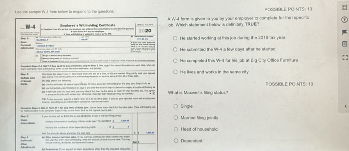 Use the sample W-4 form below to respond to the questions: POSSIBLE POINTS: 10
a
A W-4 form is given to you by your employer to complete for that specific
ob. Which statement below is definitely TRUE?
He started working at this job during the 2019 tax year
He submitted the W-4 a few days after he started
He completed this W-4 for his job at Big City Office Furniture
Complete Steps 2-4 ONLY if they apply to you; otherwize, skip to Step 5. See page 2 for more information on each step, who can
claim exempition from withholding, when to use the onsine estimator, and privacy
Step 2 Complate this step if you (1) hold more than one job at a time, or (2) are marred filing jointly and your spouse He lives and works in the same city
Multiple Jobs also works. The comect amount of withholding depends on income eared from all of these jobs.
or Spouse Do only one of the following
Work (a) Use the estimator at www.irs.gov:W4App for most accurate withholding for this step (and Siteps 3-4); or POSSIBLE POINTS: 10
(b) Lise the Multiple Jobs Worksheet on page 3 and enter the result in Step 4(0) beloe for roughly acourate withholding; er
(c) If there are only two jobs total, you may check this box. Do the same on Form W-4 for the other job. This option What is Maxwell's filing status?
is accurate for jobs with similar pay; othenwise, more tax than necessary may be withheld > 7
TIP: To be accurate, submit a 2020 Form W-4 for all other jobs. If you (or your spouse) have self-employment
income, including as an independent contractor, use the estimator
Complete Skeps 3-4(b) on Form W-4 for only ONE of these jobs. Leave those steps blank for the other jobs. (Your withholding will Single
<
be most accurate if you compiete Steps 3-4b) on the Form W-4 for the highest paying job.)
Step 3 If your income will be $200.000 or less ($400.000 or less if married filing jointly) Married filing jointly
Claim
Dependents Mutsply the number of quaktying children under age 17 by $2,000 ◣__
Multiply the number of other dependents by $500 > . Head of household
Add the amounts abower and enter the tutal here 4.000.00
Step 4 (4) Other income (not from jobs). if you want tax withheld for other income you expect
(optional) this year that won't have withhoiding, enter the amount of other income here. This may Dependent
Othe r 4|s| 3
Adjustments (b) Deductions. If you expect to claim deductions other than the standard deduction