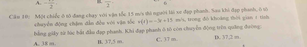 A. - 1/2 · overline 2^(·) 
6
Câu 10: Một chiếc ô tô đang chạy với vận tốc 15 m/s thì người lái xe đạp phanh. Sau khi đạp phanh, ô tô
chuyển động chậm dần đều với vận tốc v(t)=-3t+15m/s , trong đó khoảng thời gian t tính
bằng giây từ lúc bắt đầu đạp phanh. Khi đạp phanh ô tô còn chuyển động trên quãng đường:
A. 38 m. B. 37,5 m. C. 37 m. D. 37,2 m.