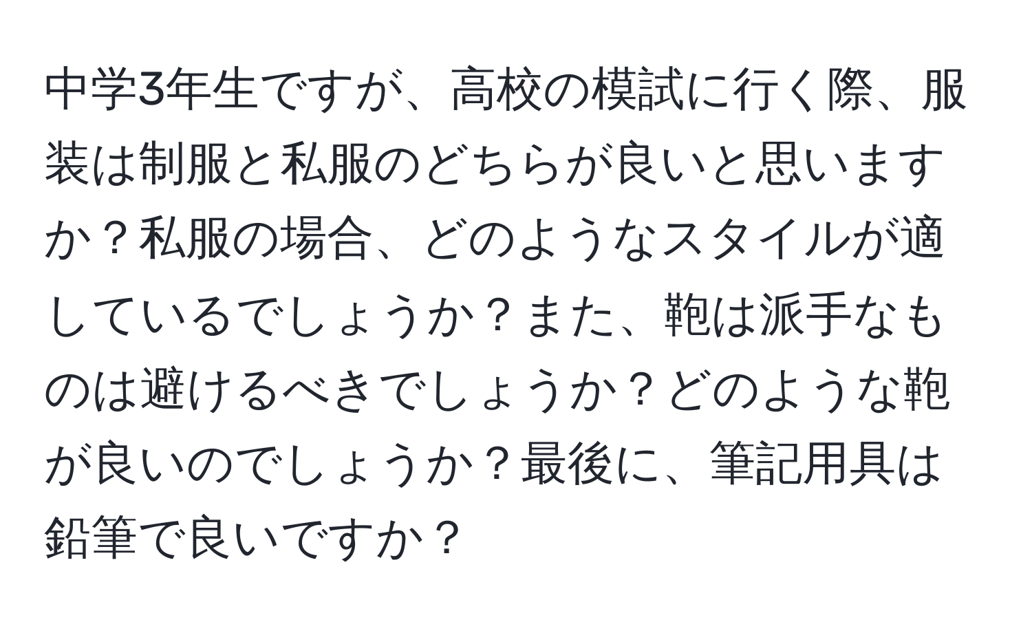 中学3年生ですが、高校の模試に行く際、服装は制服と私服のどちらが良いと思いますか？私服の場合、どのようなスタイルが適しているでしょうか？また、鞄は派手なものは避けるべきでしょうか？どのような鞄が良いのでしょうか？最後に、筆記用具は鉛筆で良いですか？