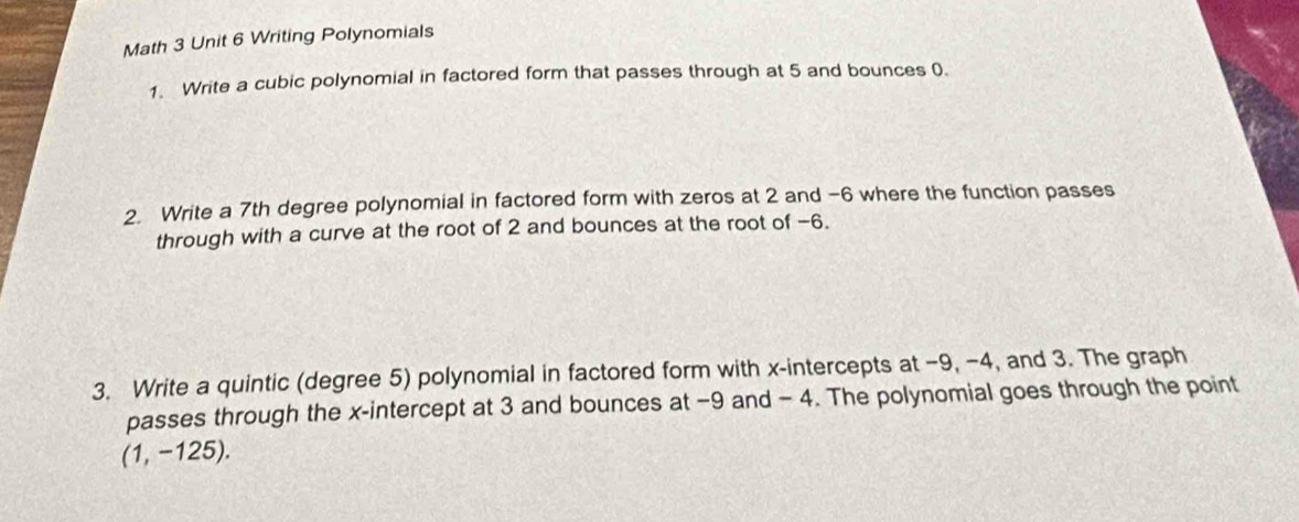 Math 3 Unit 6 Writing Polynomials 
1. Write a cubic polynomial in factored form that passes through at 5 and bounces 0. 
2. Write a 7th degree polynomial in factored form with zeros at 2 and -6 where the function passes 
through with a curve at the root of 2 and bounces at the root of −6. 
3. Write a quintic (degree 5) polynomial in factored form with x-intercepts at −9, −4, and 3. The graph 
passes through the x-intercept at 3 and bounces at −9 and - 4. The polynomial goes through the point
(1, -125).