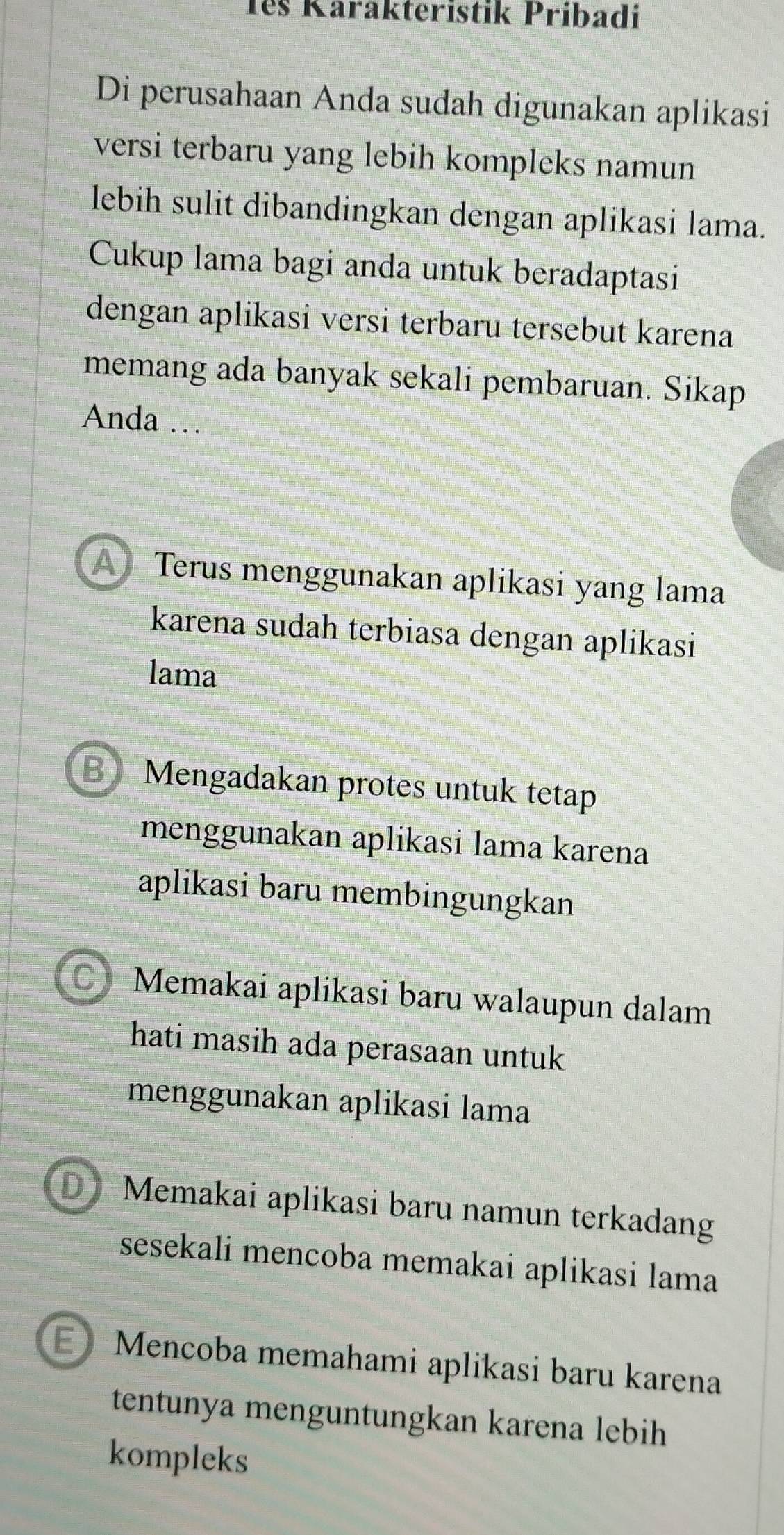 Têš Karakteristik Pribadi
Di perusahaan Anda sudah digunakan aplikasi
versi terbaru yang lebih kompleks namun
lebih sulit dibandingkan dengan aplikasi lama.
Cukup lama bagi anda untuk beradaptasi
dengan aplikasi versi terbaru tersebut karena
memang ada banyak sekali pembaruan. Sikap
Anda …
A Terus menggunakan aplikasi yang lama
karena sudah terbiasa dengan aplikasi
lama
B) Mengadakan protes untuk tetap
menggunakan aplikasi lama karena
aplikasi baru membingungkan
C) Memakai aplikasi baru walaupun dalam
hati masih ada perasaan untuk 
menggunakan aplikasi lama
D Memakai aplikasi baru namun terkadang
sesekali mencoba memakai aplikasi lama
E》 Mencoba memahami aplikasi baru karena
tentunya menguntungkan karena lebih
kompleks