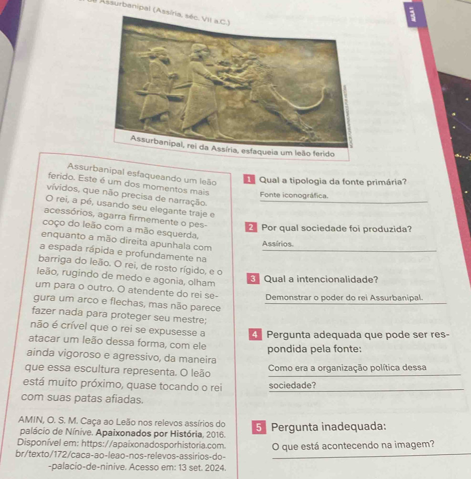 Assurbanipal (Assíria, séc. VII a.C.)
a
Assurbanipal esfaqueando um leão  Qual a tipologia da fonte primária?
ferido. Este é um dos momentos mais Fonte iconográfica.
vívidos, que não precisa de narração.
O rei, a pé, usando seu elegante traje e
acessórios, agarra firmemente o pes- 2 Por qual sociedade foi produzida?
coço do leão com a mão esquerda,
enquanto a mão direita apunhala com
Assírios.
a espada rápida e profundamente na
barriga do leão. O rei, de rosto rígido, e o
leão, rugindo de medo e agonia, olham
3 Qual a intencionalidade?
um para o outro. O atendente do rei se- Demonstrar o poder do rei Assurbanipal.
gura um arco e flechas, mas não parece
fazer nada para proteger seu mestre;
não é crível que o rei se expusesse a 4 Pergunta adequada que pode ser res-
atacar um leão dessa forma, com ele
pondida pela fonte:
ainda vigoroso e agressivo, da maneira
que essa escultura representa. O leão Como era a organização política dessa
está muito próximo, quase tocando o rei sociedade?
com suas patas afiadas.
AMIN, O. S. M. Caça ao Leão nos relevos assírios do 5 Pergunta inadequada:
palácio de Nínive. Apaixonados por História, 2016.
Disponível em: https://apaixonadosporhistoria.com.
br/texto/172/caca-ao-leao-nos-relevos-assirios-do- O que está acontecendo na imagem?
-palacio-de-ninive. Acesso em: 13 set. 2024.