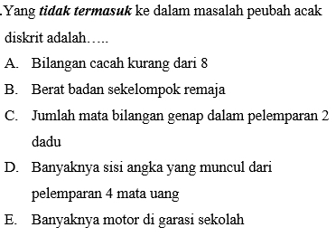 Yang tidɑk termasuk ke dalam masalah peubah acak
diskrit adalah…..
A. Bilangan cacah kurang dari 8
B. Berat badan sekelompok remaja
C. Jumlah mata bilangan genap dalam pelemparan 2
dadu
D. Banyaknya sisi angka yang muncul dari
pelemparan 4 mata uang
E. Banyaknya motor di garasi sekolah