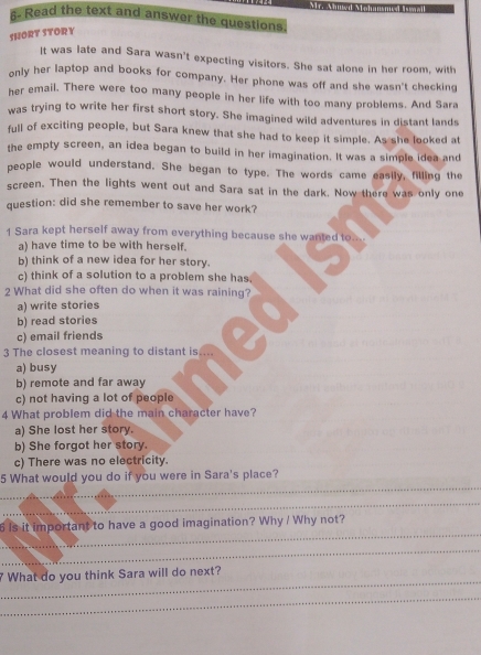 Read the text and answer the questions
SHORT STORY
It was late and Sara wasn't expecting visitors. She sat alone in her room, with
only her laptop and books for company. Her phone was off and she wasn't checking
her email. There were too many people in her life with too many problems. And Sara
was trying to write her first short story. She imagined wild adventures in distant lands
full of exciting people, but Sara knew that she had to keep it simple. As she looked at
the empty screen, an idea began to build in her imagination. It was a simple idea and
people would understand. She began to type. The words came easily, filling the
screen. Then the lights went out and Sara sat in the dark. Now there was only one
question: did she remember to save her work?
1 Sara kept herself away from everything because she wanted to....
a) have time to be with herself.
b) think of a new idea for her story.
c) think of a solution to a problem she has.
2 What did she often do when it was raining?
a) write stories
b) read stories
c) email friends
3 The closest meaning to distant is
a) busy
b) remote and far away
c) not having a lot of people
4 What problem did the main character have?
a) She lost her story.
b) She forgot her story.
c) There was no electricity.
_
5 What would you do if you were in Sara's place?
_
_
6 is it important to have a good imagination? Why / Why not?
_
_
What do you think Sara will do next?
_