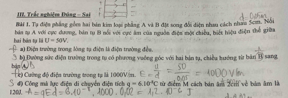 Trắc nghiệm Đúng - Sai 
Bài 1. Tụ điện phẳng gồm hai bản kim loại phẳng A và B đặt song đối diện nhau cách nhau 5cm. Nối 
bản tụ A với cực dương, bản tụ B nổi với cực âm của nguồn điện một chiều, biết hiệu điện thế giữa 
hai bản tụ là U=50V. 
a) Điện trường trong lòng tụ điện là điện trường đều. 
b) Đường sức điện trường trong tụ có phương vuông góc với hai bản tụ, chiều hướng từ bản B sang 
bản A 
c) Cường độ điện trường trong tụ là 1000V/m. 
d) Công mà lực điện di chuyển điện tích q=6.10^(-8)C từ điểm M cách bản âm 2cm về bản âm là
120J.