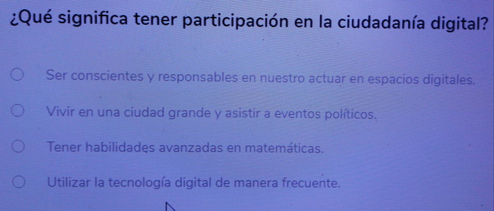 ¿Qué significa tener participación en la ciudadanía digital?
Ser conscientes y responsables en nuestro actuar en espacios digitales
Vivir en una ciudad grande y asistir a eventos políticos.
Tener habilidadęs avanzadas en matemáticas.
Utilizar la tecnología digital de manera frecuente.