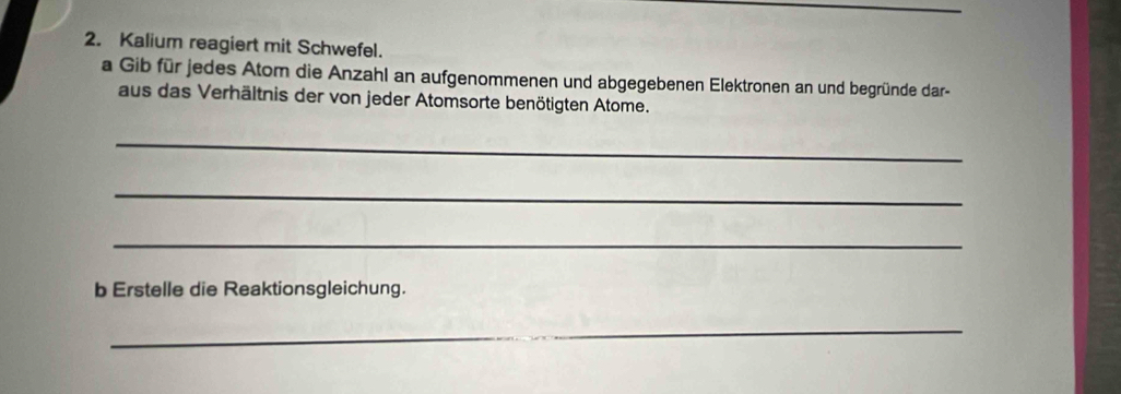 Kalium reagiert mit Schwefel. 
a Gib für jedes Atom die Anzahl an aufgenommenen und abgegebenen Elektronen an und begründe dar- 
aus das Verhältnis der von jeder Atomsorte benötigten Atome. 
_ 
_ 
_ 
b Erstelle die Reaktionsgleichung. 
_