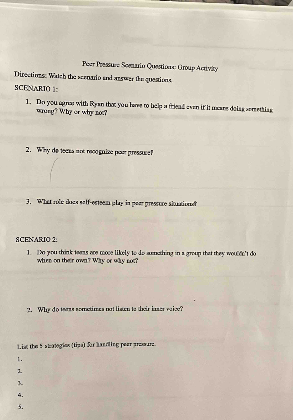 Peer Pressure Scenario Questions: Group Activity 
Directions: Watch the scenario and answer the questions. 
SCENARIO 1: 
1. Do you agree with Ryan that you have to help a friend even if it means doing something 
wrong? Why or why not? 
2. Why do teens not recognize peer pressure? 
3. What role does self-esteem play in peer pressure situations? 
SCENARIO 2: 
1. Do you think teens are more likely to do something in a group that they wouldn’t do 
when on their own? Why or why not? 
2. Why do teens sometimes not listen to their inner voice? 
List the 5 strategies (tips) for handling peer pressure. 
1. 
2. 
3. 
4. 
5.