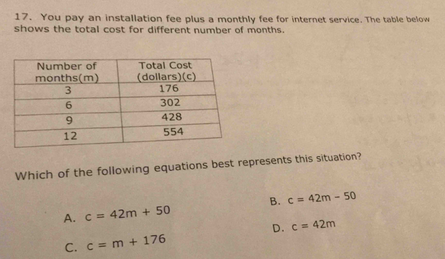 You pay an installation fee plus a monthly fee for internet service. The table below
shows the total cost for different number of months.
Which of the following equations best represents this situation?
B. c=42m-50
A. c=42m+50
D.
C. c=m+176 c=42m