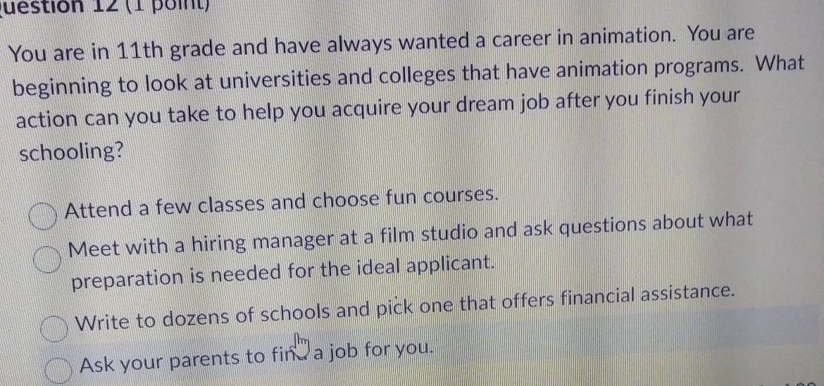 You are in 11th grade and have always wanted a career in animation. You are
beginning to look at universities and colleges that have animation programs. What
action can you take to help you acquire your dream job after you finish your
schooling?
Attend a few classes and choose fun courses.
Meet with a hiring manager at a film studio and ask questions about what
preparation is needed for the ideal applicant.
Write to dozens of schools and pick one that offers financial assistance.
Ask your parents to find a job for you.