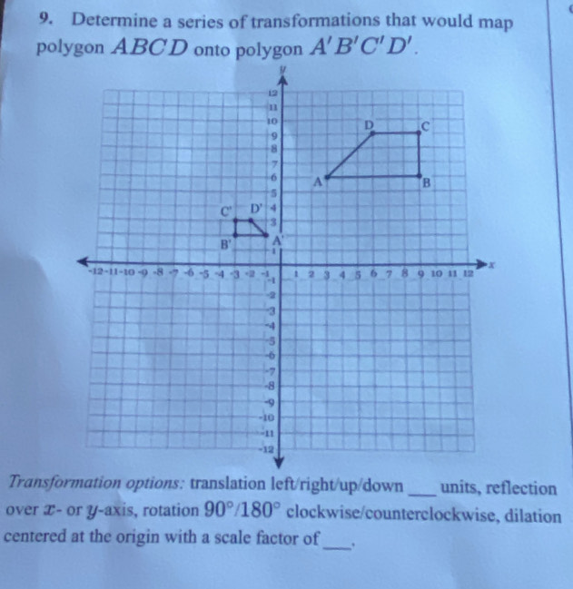 Determine a series of transformations that would map
A'B'C'D'.
_
over æ- or y-axis, rotation 90°/180° clockwise/counterclockwise, dilation
centered at the origin with a scale factor of_ .