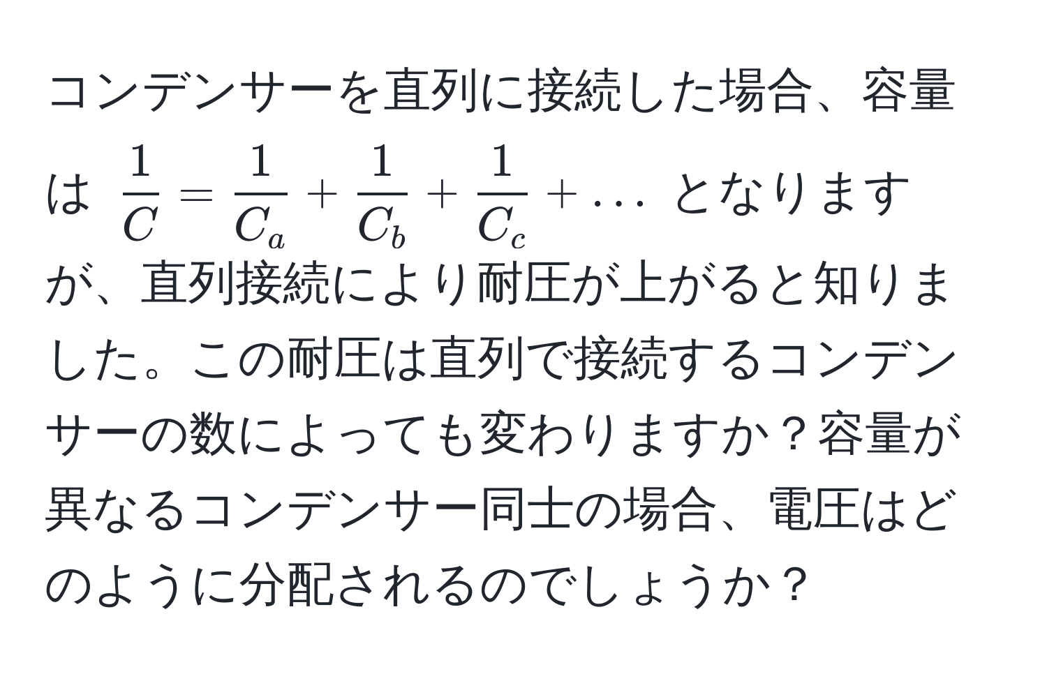 コンデンサーを直列に接続した場合、容量は $ 1/C  =  1/C_a  +  1/C_b  +  1/C_c  + ...$ となりますが、直列接続により耐圧が上がると知りました。この耐圧は直列で接続するコンデンサーの数によっても変わりますか？容量が異なるコンデンサー同士の場合、電圧はどのように分配されるのでしょうか？