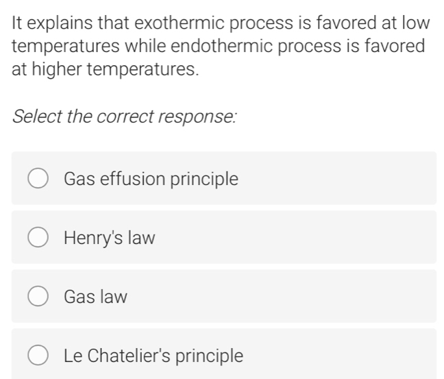 It explains that exothermic process is favored at low
temperatures while endothermic process is favored
at higher temperatures.
Select the correct response:
Gas effusion principle
Henry's law
Gas law
Le Chatelier's principle