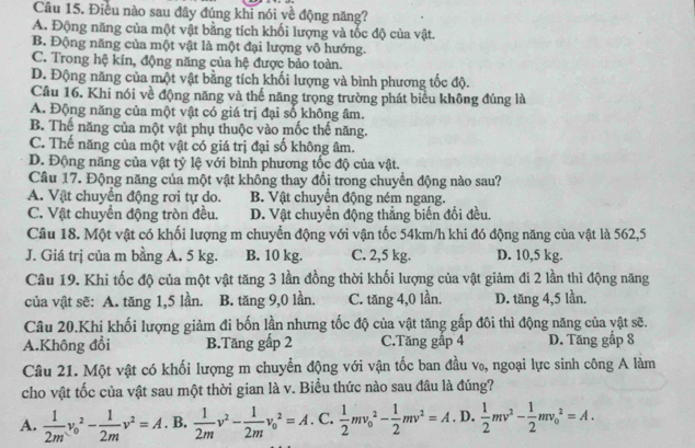 Điều nào sau đây đúng khi nói yề động năng?
A. Động năng của một vật bằng tích khối lượng và tốc độ của vật.
B. Động năng của một vật là một đại lượng vô hướng.
C. Trong hệ kín, động năng của hệ được bảo toàn.
D. Động năng của một vật bằng tích khối lượng và bình phương tốc độ.
Câu 16. Khi nói về động năng và thế năng trọng trường phát biểu không đúng là
A. Động năng của một vật có giá trị đại số không âm.
B. Thế năng của một vật phụ thuộc vào mốc thế năng.
C. Thế năng của một vật có giá trị đại số không âm.
D. Động năng của vật tỷ lệ với bình phương tốc độ của vật.
Câu 17. Động năng của một vật không thay đổi trong chuyển động nào sau?
A. Vật chuyển động rơi tự do. B. Vật chuyển động ném ngang.
C. Vật chuyển động tròn đều. D. Vật chuyển động thẳng biến đổi đều.
Câu 18. Một vật có khối lượng m chuyển động với vận tốc 54km/h khi đó động năng của vật là 562,5
J. Giá trị của m bằng A, 5 kg. B. 10 kg. C. 2,5 kg. D. 10,5 kg.
Câu 19. Khi tốc độ của một vật tăng 3 lần đồng thời khối lượng của vật giảm đi 2 lần thì động năng
của vật sẽ: A. tăng 1,5 lần. B. tăng 9,0 lần. C. tăng 4,0 lần. D. tăng 4,5 lần.
Câu 20.Khi khối lượng giảm đi bốn lần nhưng tốc độ của vật tăng gấp đôi thì động năng của yật sẽ.
A.Không đổi B.Tăng gấp 2 C.Tăng gập 4 D. Tăng gấp 8
Câu 21. Một vật có khối lượng m chuyển động với vận tốc ban đầu v₀, ngoại lực sinh công A làm
cho vật tốc của vật sau một thời gian là v. Biểu thức nào sau đâu là đúng?
A.  1/2m v_0^(2-frac 1)2mv^2=A B.  1/2m v^2- 1/2m v_0^(2=A C. frac 1)2mv_0^(2-frac 1)2mv^2=A D.  1/2 mv^2- 1/2 mv_0^2=A.