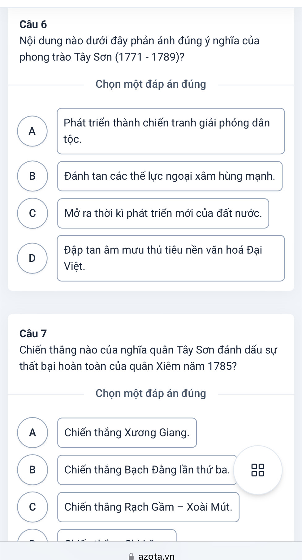 Nội dung nào dưới đây phản ánh đúng ý nghĩa của
phong trào Tây Sơn (1771 - 1789)?
Chọn một đáp án đúng
Phát triển thành chiến tranh giải phóng dân
A
tộc.
B Đánh tan các thế lực ngoại xâm hùng mạnh.
C Mở ra thời kì phát triển mới của đất nước.
Đập tan âm mưu thủ tiêu nền văn hoá Đại
D
Việt.
Câu 7
Chiến thắng nào của nghĩa quân Tây Sơn đánh dấu sự
thất bại hoàn toàn của quân Xiêm năm 1785?
Chọn một đáp án đúng
A Chiến thắng Xương Giang.
B Chiến thắng Bạch Đằng lần thứ ba. 88
C Chiến thắng Rạch Gầm - Xoài Mút.
azota.vn