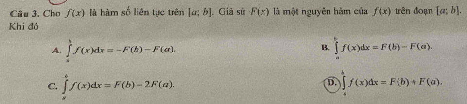 Cho f(x) là hàm số liên tục trên [a;b]. Giả sử F(x) là một nguyên hàm ciaf(x) trên đoạn [a;b]. 
Khi đó
A. ∈tlimits _a^bf(x)dx=-F(b)-F(a). ∈tlimits _a^bf(x)dx=F(b)-F(a). 
B.
C. ∈tlimits _a^bf(x)dx=F(b)-2F(a). ∈tlimits _a^bf(x)dx=F(b)+F(a). 
D.