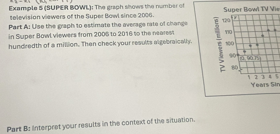 Example 5 (SUPER BOWL): The graph shows the number of 
Super Bowl TV Vie 
television viewers of the Super Bowl since 2006. 
Part A: Use the graph to estimate the average rate of change 
in Super Bowl viewers from 2006 to 2016 to the nearest o 
hundredth of a million. Then check your results algebraically.
5
Years Sin 
Part B: Interpret your results in the context of the situation.