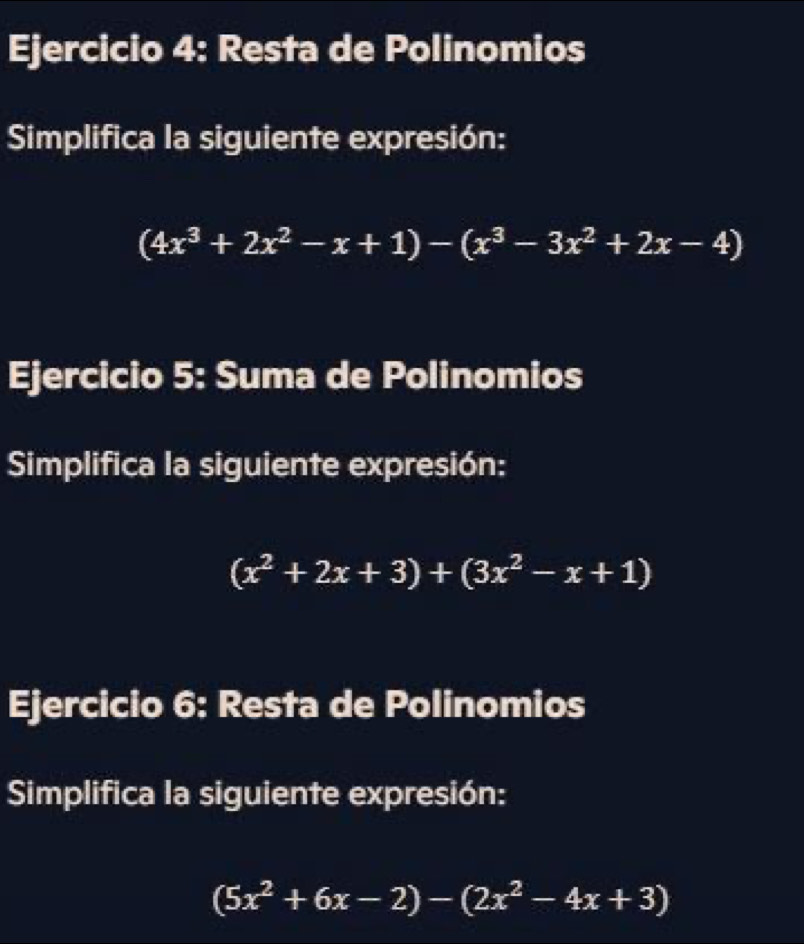 Resta de Polinomios
Simplifica la siguiente expresión:
(4x^3+2x^2-x+1)-(x^3-3x^2+2x-4)
Ejercicio 5: Suma de Polinomios
Simplifica la siguiente expresión:
(x^2+2x+3)+(3x^2-x+1)
Ejercicio 6: Resta de Polinomios
Simplifica la siguiente expresión:
(5x^2+6x-2)-(2x^2-4x+3)