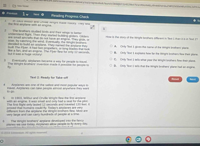 hise folda
O Previous Next Reading Progress Check
In 1903 wilbur and Orvise wiright made history. They new
the first airplane with an engine.
1
2 The brothers studied birds and their wings to better
understand flight. Then they started building gliders. Gliders
are small aircrafts that do not have an engine. They glide, or How is the story of the Wright brothers different in Text 1 than it is in Text 2?
soar, by catching the wind. Eventually, the Wright brothers
decided to build an airplane. They named the airplane they A. Only Text 1 gives the name of the Wright brothers' plane.
built The Flyer. It had two propellers, or long blades that look
like a fan, and an engine. The Flyer flew for only 12 seconds. B. Only Text 1 explains how far the Wright brothers flew their plane.
but it was a huge victory!
C. Only Text 1 tells what year the Wright brothers flew their plane.
3 Eventually, airplanes became a way for people to travel.
The Wright brothers' invention made it possible for people to D. Only Text 1 tells that the Wright brothers' plane had an engine.
tly.
Text 2: Ready for Take-off Reset Next
4 Airplanes are one of the safest and most popular ways to
travel. Airplanes can take people almost anywhere they want
to go.
5 In 1903, Wilbur and Orville Wright flew the first airplane
with an engine. It was small and only had a seat for the pilot.
The first flight only lasted 12 seconds and traveled 120 feet. It
proved that humans could fly. Today's airplanes are very
different from the airplane the Wright brothers fiew. Most are
very large and can carry hundreds of people at a time.
6 The Wright brothers' airplane developed into the fancy
pianes we use today. Airplanes allow people to fly every day,
O 2024 Erets. All nghts reserved