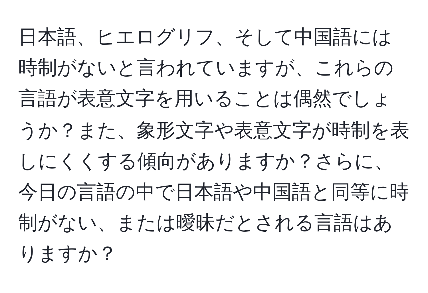 日本語、ヒエログリフ、そして中国語には時制がないと言われていますが、これらの言語が表意文字を用いることは偶然でしょうか？また、象形文字や表意文字が時制を表しにくくする傾向がありますか？さらに、今日の言語の中で日本語や中国語と同等に時制がない、または曖昧だとされる言語はありますか？