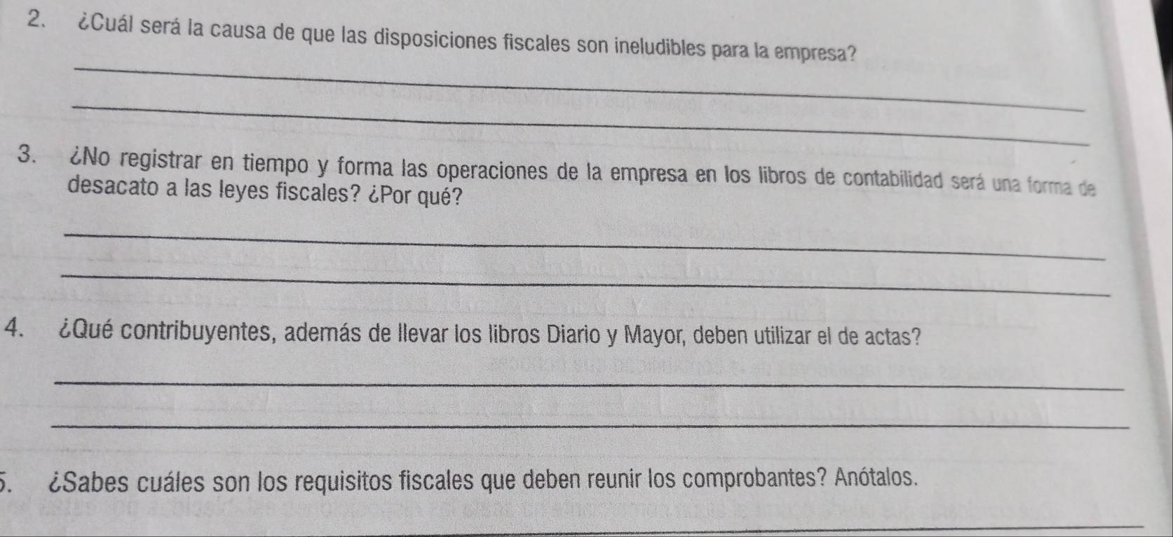 ¿Cuál será la causa de que las disposiciones fiscales son ineludibles para la empresa? 
_ 
_ 
3. ¿No registrar en tiempo y forma las operaciones de la empresa en los libros de contabilidad será una forma de 
desacato a las leyes fiscales? ¿Por qué? 
_ 
_ 
4. ¿Qué contribuyentes, además de llevar los libros Diario y Mayor, deben utilizar el de actas? 
_ 
_ 
5. ¿Sabes cuáles son los requisitos fiscales que deben reunir los comprobantes? Anótalos. 
_