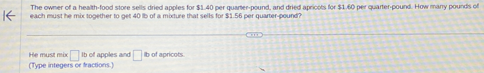 The owner of a health-food store sells dried apples for $1.40 per quarter-pound, and dried apricots for $1.60 per quarter-pound. How many pounds of
each must he mix together to get 40 lb of a mixture that sells for $1.56 per quarter-pound?
He must mix □ lb of apples and □ lb of apricots.
(Type integers or fractions.)