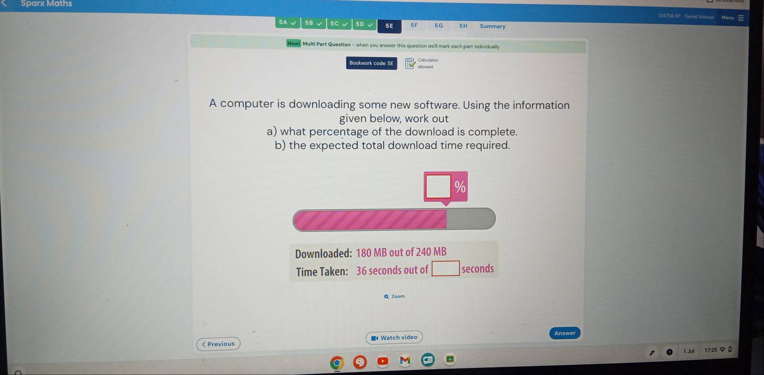 Sparx Maths 
134756 XP Daniel Adeaye 
5A √ 5B √ 5C √ 5D、 5E Summary 
New! Multi Part Question - when you answer this question we'll mark each part individually 
Bookwork code: 5E Calculator 
A computer is downloading some new software. Using the information 
given below, work out 
a) what percentage of the download is complete. 
b) the expected total download time required. 
Downloaded: 180 MB out of 240 MB
Time Taken: 36 seconds out of seconds
Q Zoom