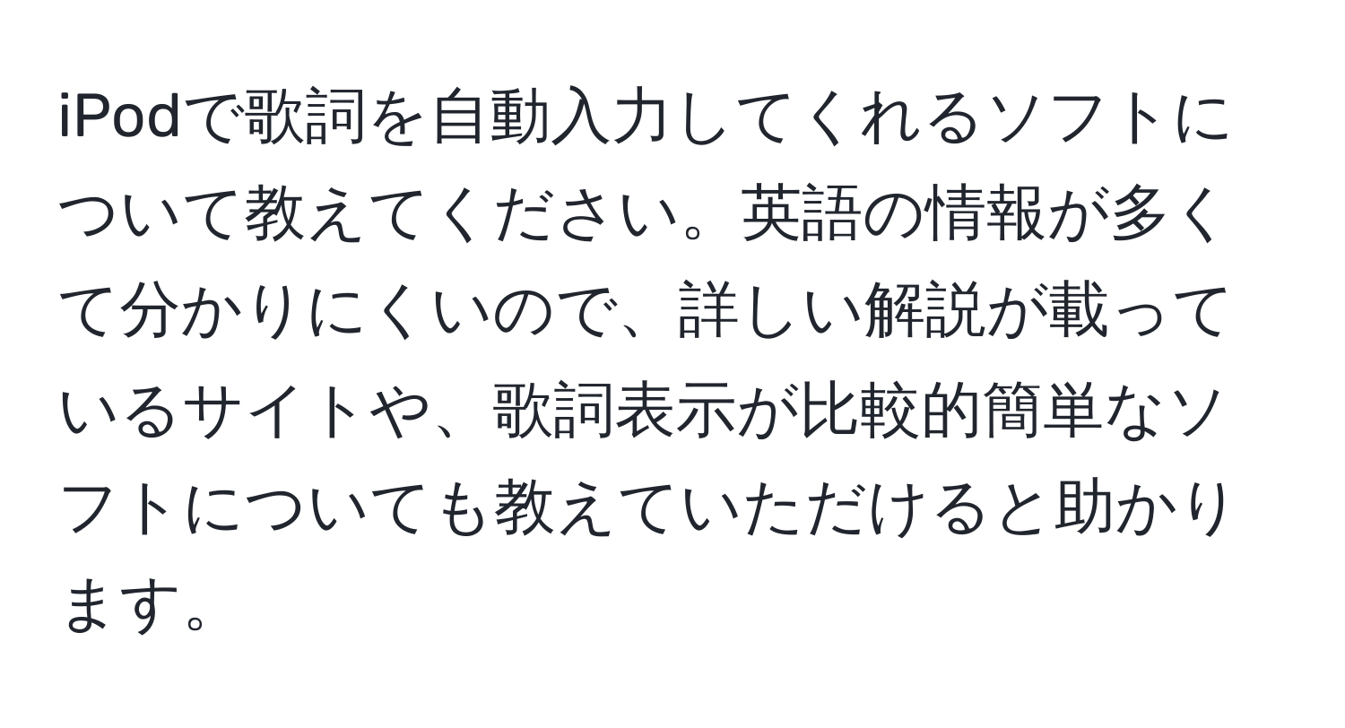 iPodで歌詞を自動入力してくれるソフトについて教えてください。英語の情報が多くて分かりにくいので、詳しい解説が載っているサイトや、歌詞表示が比較的簡単なソフトについても教えていただけると助かります。