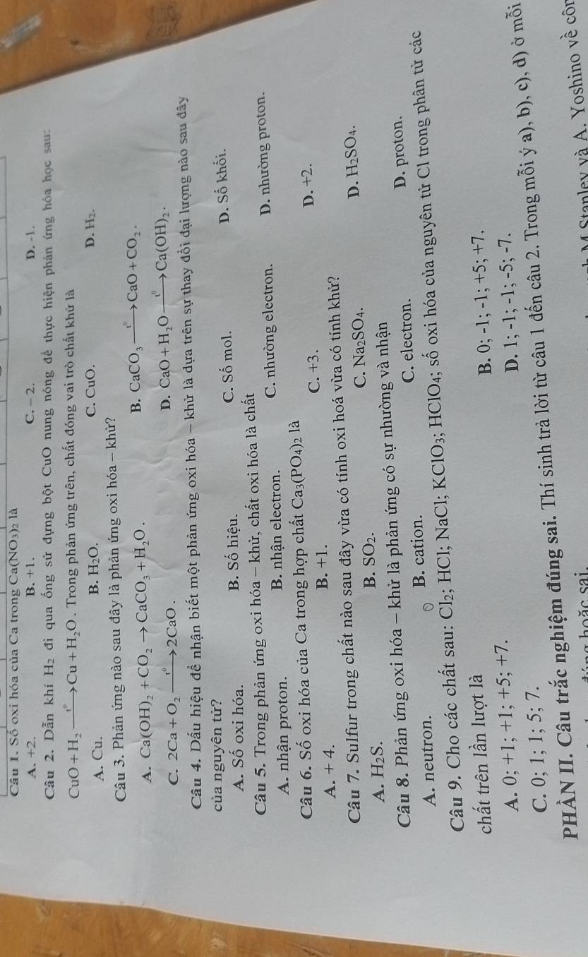 Số oxi hóa của Ca trong Ca(NO_3) 2 là
A. +2. B. +1. C. - 2. D. -1.
Câu 2. Dẫn khí H_2 đi qua ống sứ đựng bột CuO nung nóng để thực hiện phản ứng hóa học sau:
CuO+H_2xrightarrow v°Cu+H_2O. Trong phản ứng trên, chất đóng vai trò chất khử là
A. Cu. B. H_2O. C. CuO.
D. H_2.
Câu 3. Phản ứng nào sau đây là phản ứng oxi hóa - khử?
A. Ca(OH)_2+CO_2to CaCO_3+H_2O.
B. CaCO_3xrightarrow IO+CCaO+CO_2.
C. 2Ca+O_2to 2CaO.
D. CaO+H_2Oxrightarrow t°Ca(OH)_2.
Câu 4. Dấu hiệu để nhận biết một phản ứng oxi hóa - khử là dựa trên sự thay đổi đại lượng nào sau đây
của nguyên tử?
C. Shat O mol.
A. Số oxi hóa. B. Số hiệu. D. Số khối.
Câu 5. Trong phản ứng oxi hóa - khử, chất oxi hóa là chất
A. nhận proton. B. nhận electron. C. nhường electron. D. nhường proton.
Câu 6. Số oxi hóa của Ca trong hợp chất Ca_3(PO_4)_2 1_2
A. + 4. B. +1. C. +3. D. +2.
Câu 7. Sulfur trong chất nào sau đây vừa có tính oxi hoá vừa có tính khử?
D. H_2SO_4.
A. H₂S.
B. SO_2.
C.1 sqrt(a_2)SO 4 .
Câu 8. Phản ứng oxi hóa - khử là phản ứng có sự nhường và nhận
A. neutron. B. cation. C. electron. D. proton.
Câu 9. Cho các chất sau: 6 CI; HCl; NaCl; KClO_3;HClO_4;. Swidehat O 0 oxi hóa của nguyên tử Cl trong phân tử các
chất trên lần lượt là
A. 0; +1; +1; +5; +7. B. 0; -1; -1; +5; +7.
C. 0; 1; 1; 5; 7. D. 1; -1; -1; -5; -7.
PHÀN II. Câu trắc nghiệm đúng sai. Thí sinh trả lời từ câu 1 đến câu 2. Trong mỗi ý a), b), c), d) ở mỗi
săc sai.
Stanley và A. Yoshino về côn