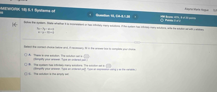 Alayna Marie Hogue
15 11/
MEWORK 18) 5.1 Systems of Question 10, CA-5.1.35 HW Score: 40%, 8 of 20 points Points: 0 of 2
r
Solve the system. State whether it is inconsistent or has infinitely many solutions. If the system has infinitely many solutions, write the solution set with y arbitrary.
7x-7y-4=0
x-y-10=0
Select the correct choice below and, if necessary, fill in the answer box to complete your choice.
A. There is one solution. The solution set is
(Simplify your answer. Type an ordered pair.)
B. The system has infinitely many solutions. The solution set is
(Simplify your answer. Type an ordered pa). Type an expression using y as the variable.)
C. The solution is the empty set.