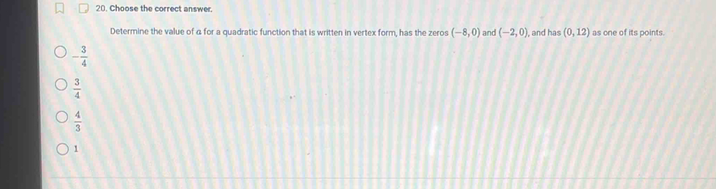 Choose the correct answer.
Determine the value of a for a quadratic function that is written in vertex form, has the zeros (-8,0) and (-2,0) , and has (0,12) as one of its points.
- 3/4 
 3/4 
 4/3 
1