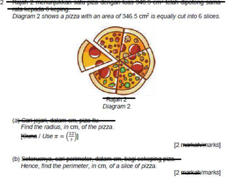 Kajan s tu i a d e ng a n i u a 3 4 ma 
rata kepada 
Diagram 2 shows a pizza with an area of 346.5cm^2 is equally cut into 6 slices. 
Find the radius, in cm, of the pizza. 
Guna l Use π =( 22/7 )]
[2 markah/marks] 
b) e sn 
Hence, find the perimeter, in cm, of a slice of pizza. 
[2 markah/marks]