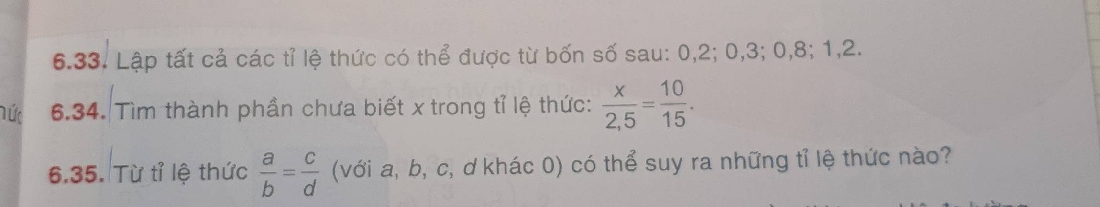 Lập tất cả các tỉ lệ thức có thể được từ bốn số sau: 0, 2; 0, 3; 0, 8; 1, 2. 
hức 6.34. Tìm thành phần chưa biết x trong tỉ lệ thức:  x/2,5 = 10/15 . 
6.35. Từ tỉ lệ thức  a/b = c/d  (với a, b, c, d khác 0) có thể suy ra những tỉ lệ thức nào?