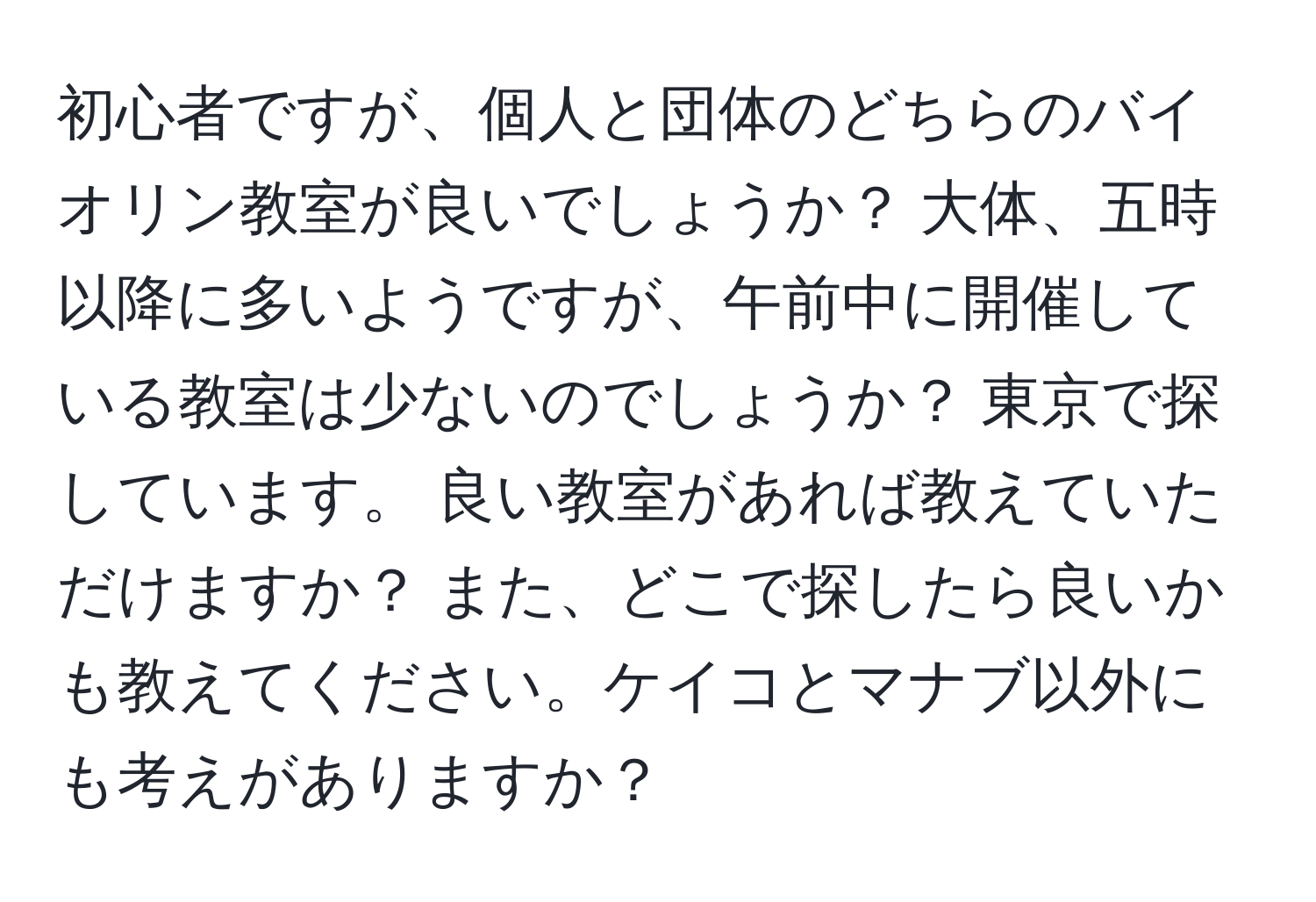 初心者ですが、個人と団体のどちらのバイオリン教室が良いでしょうか？ 大体、五時以降に多いようですが、午前中に開催している教室は少ないのでしょうか？ 東京で探しています。 良い教室があれば教えていただけますか？ また、どこで探したら良いかも教えてください。ケイコとマナブ以外にも考えがありますか？