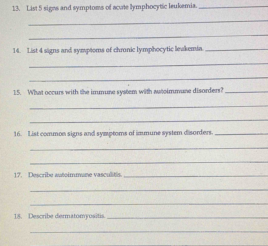 List 5 signs and symptoms of acute lymphocytic leukemia._ 
_ 
_ 
14. List 4 signs and symptoms of chronic lymphocytic leukemia._ 
_ 
_ 
15. What occurs with the immune system with autoimmune disorders?_ 
_ 
_ 
16. List common signs and symptoms of immune system disorders._ 
_ 
_ 
17. Describe autoimmune vasculitis._ 
_ 
_ 
18. Describe dermatomyositis._ 
_