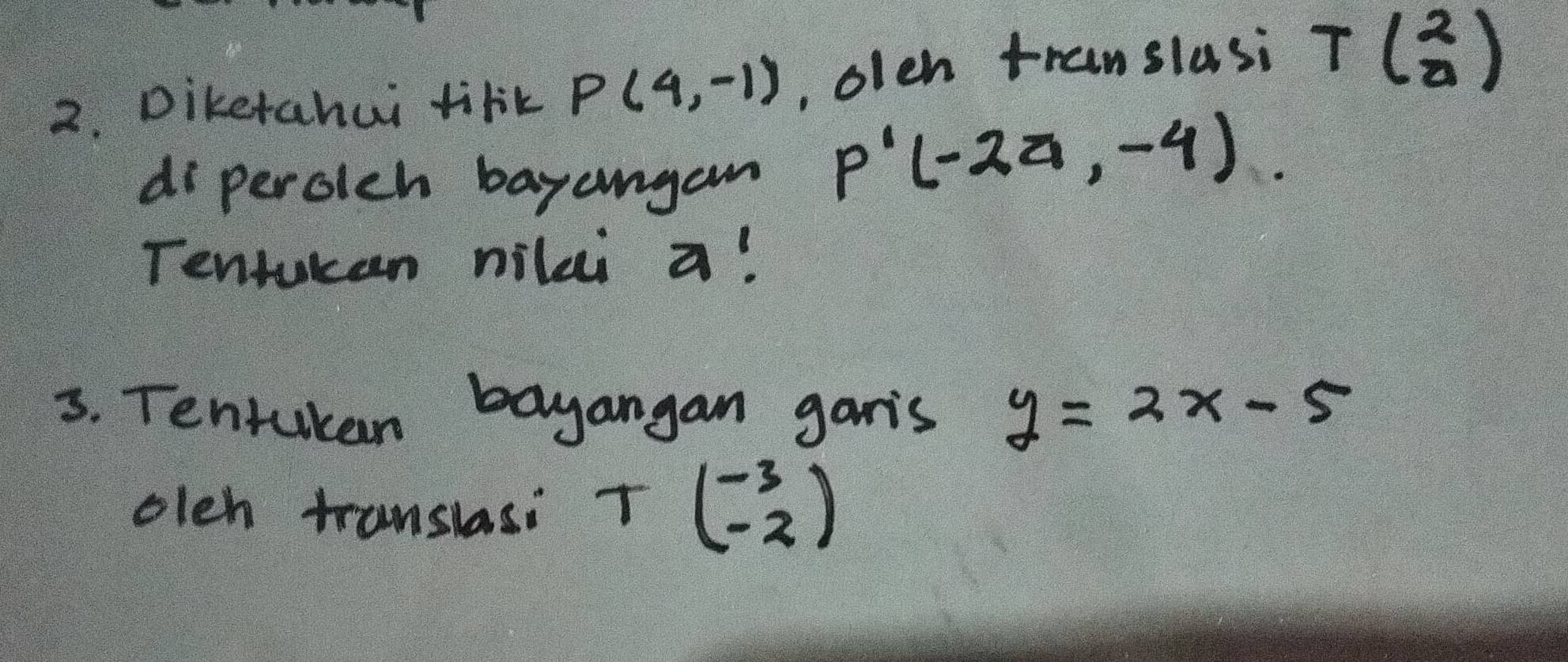 Diketahai tirk P(4,-1) , olen translasi Tbeginpmatrix 2 0endpmatrix
di perclch bayangan
P'(-24,-4)
Tentuken nilei a! 
3. Tentukan bayangan garis y=2x-5
oleh translasi Tbeginpmatrix -3 -2endpmatrix