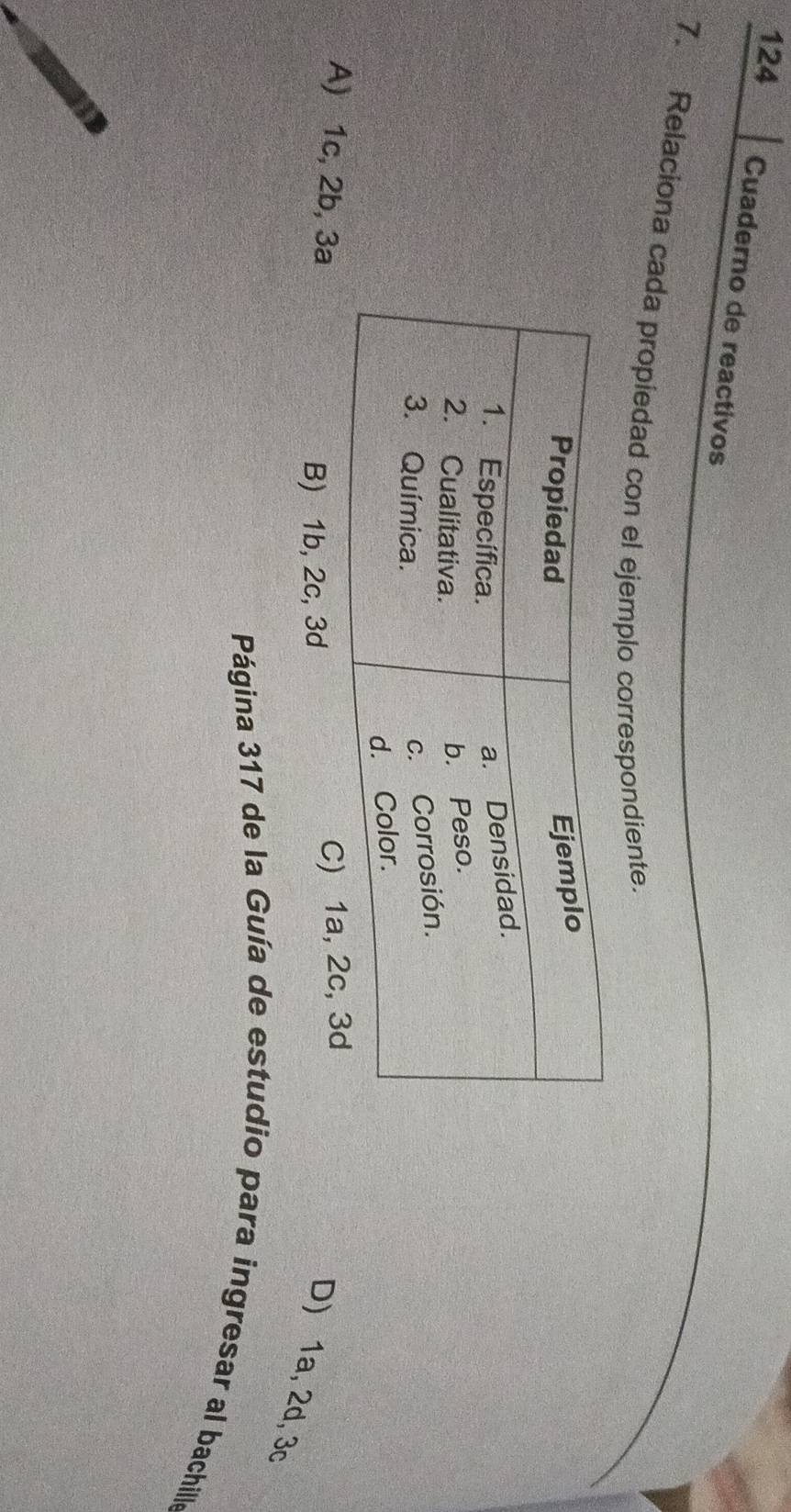 124 Cuaderno de reactivos
7. Relaciona cada propiedad con el ejemplo correspondiente.
A) 1c, 2b, 3a C
B) 1b, 2c, 3d
D) 1a, 2d, 3c
Página 317 de la Guía de estudio para ingresar al bachille